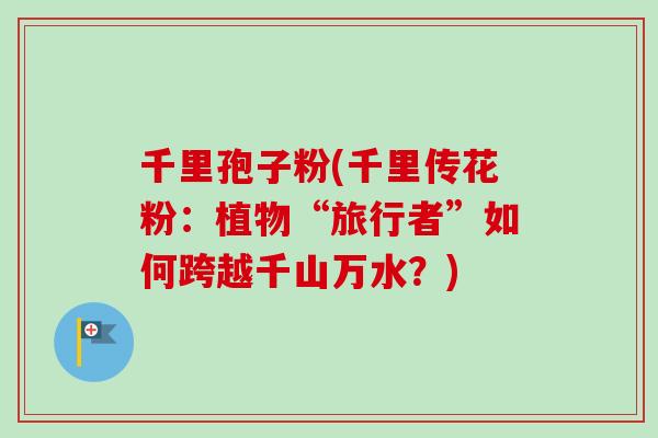 千里孢子粉(千里传花粉:植物“旅行者”如何跨越千山万水?) 千里孢子粉(千里传花粉:植物“旅行者”如何跨越千山万水?)