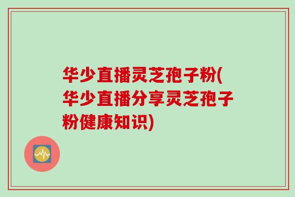 华少直播灵芝孢子粉(华少直播分享灵芝孢子粉健康知识)