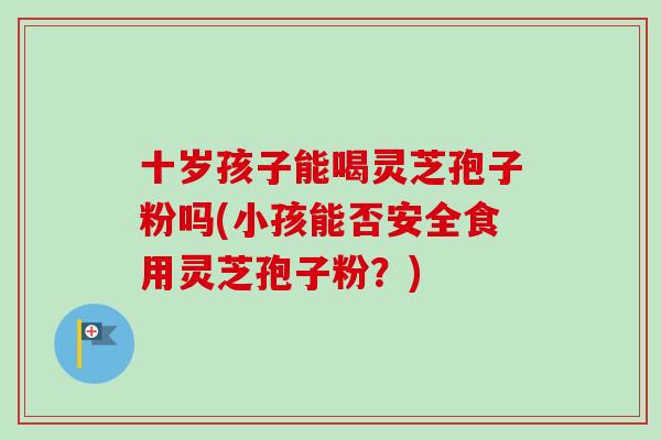 十岁孩子能喝灵芝孢子粉吗(小孩能否安全食用灵芝孢子粉？)
