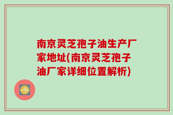 南京灵芝孢子油生产厂家地址(南京灵芝孢子油厂家详细位置解析)