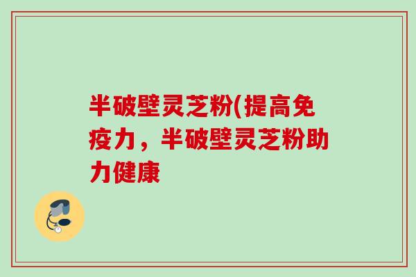 半破壁灵芝粉(提高免疫力，半破壁灵芝粉助力健康