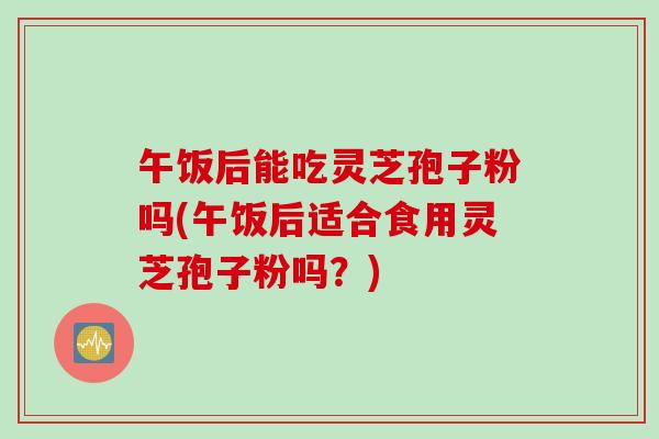 午饭后能吃灵芝孢子粉吗(午饭后适合食用灵芝孢子粉吗？)