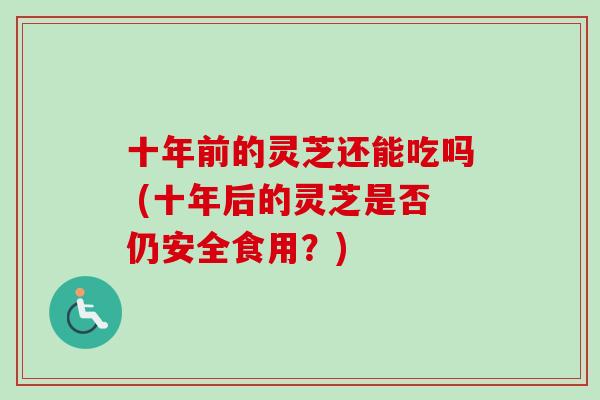 十年前的灵芝还能吃吗 (十年后的灵芝是否仍安全食用？)