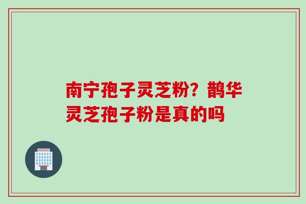 南宁孢子灵芝粉？鹊华灵芝孢子粉是真的吗