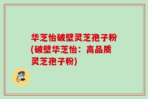 华芝怡破壁灵芝孢子粉(破壁华芝怡：高品质灵芝孢子粉)