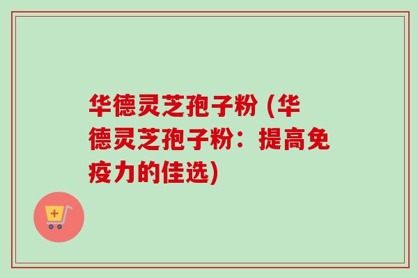 华德灵芝孢子粉 (华德灵芝孢子粉：提高免疫力的佳选)