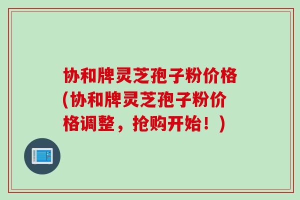 协和牌灵芝孢子粉价格(协和牌灵芝孢子粉价格调整，抢购开始！)