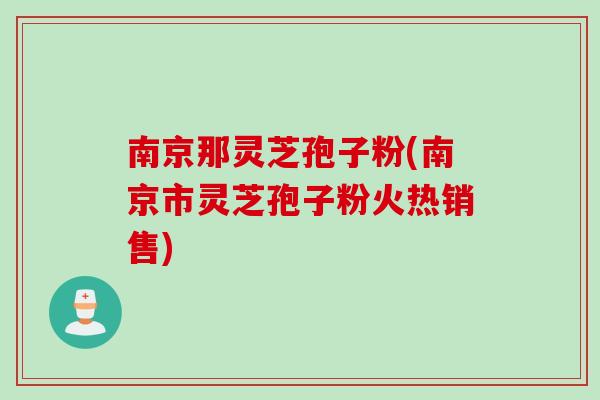 南京那灵芝孢子粉(南京市灵芝孢子粉火热销售)