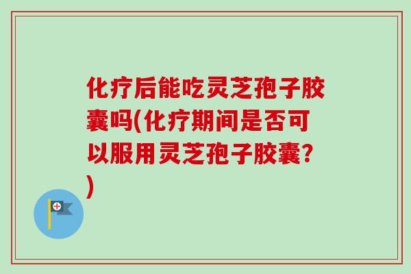 化疗后能吃灵芝孢子胶囊吗(化疗期间是否可以服用灵芝孢子胶囊？)
