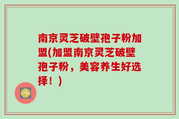 南京灵芝破壁孢子粉加盟(加盟南京灵芝破壁孢子粉，美容养生好选择！)