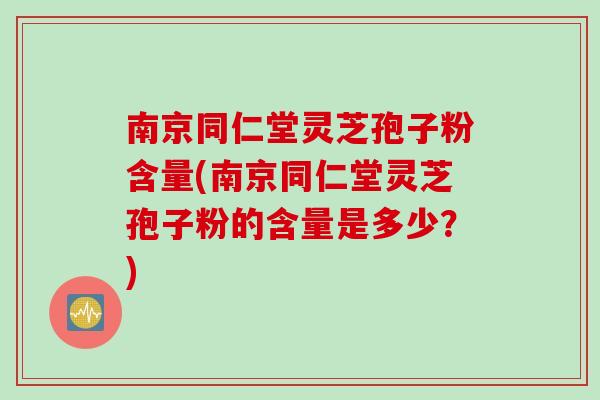 南京同仁堂灵芝孢子粉含量(南京同仁堂灵芝孢子粉的含量是多少？)