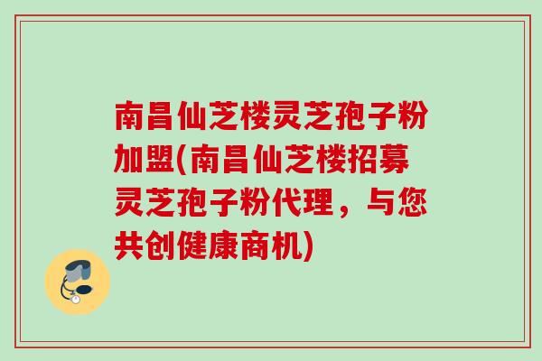 南昌仙芝楼灵芝孢子粉加盟(南昌仙芝楼招募灵芝孢子粉代理，与您共创健康商机)