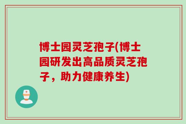 博士园灵芝孢子(博士园研发出高品质灵芝孢子，助力健康养生)