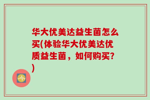 华大优美达益生菌怎么买(体验华大优美达优质益生菌，如何购买？)