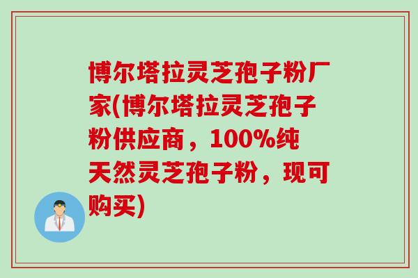 博尔塔拉灵芝孢子粉厂家(博尔塔拉灵芝孢子粉供应商，100%纯天然灵芝孢子粉，现可购买)
