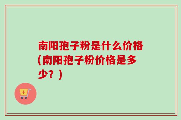 南阳孢子粉是什么价格(南阳孢子粉价格是多少？)