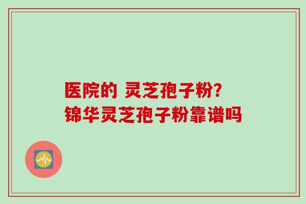 医院的 灵芝孢子粉？锦华灵芝孢子粉靠谱吗