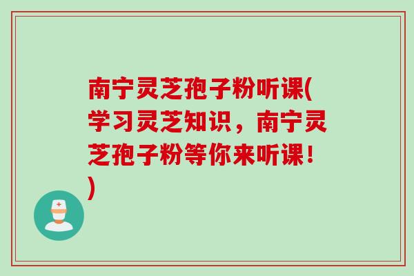 南宁灵芝孢子粉听课(学习灵芝知识，南宁灵芝孢子粉等你来听课！)