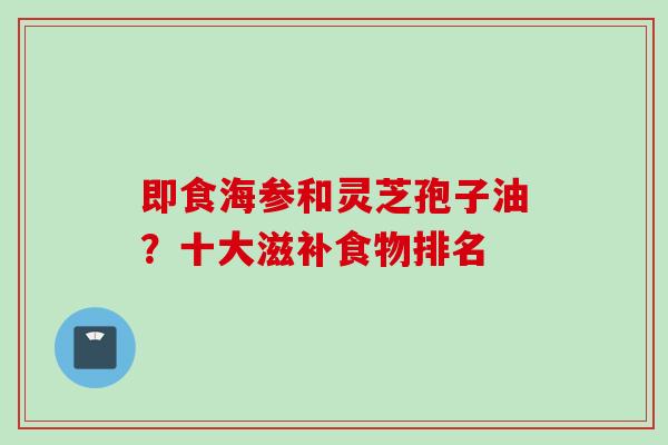 即食海参和灵芝孢子油?十大滋补食物排名 即食海参和灵芝孢子油?十大滋补食物排名