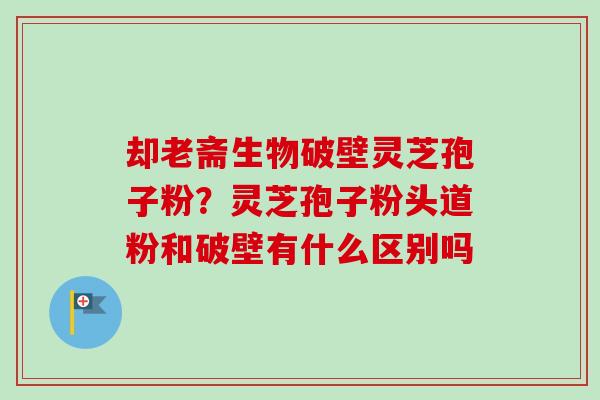 却老斋生物破壁灵芝孢子粉？灵芝孢子粉头道粉和破壁有什么区别吗