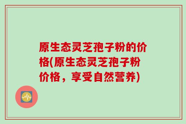 原生态灵芝孢子粉的价格(原生态灵芝孢子粉价格，享受自然营养)