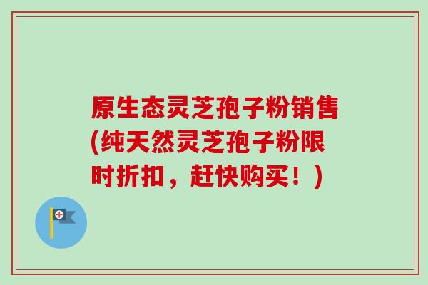 原生态灵芝孢子粉销售(纯天然灵芝孢子粉限时折扣，赶快购买！)