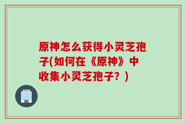 原神怎么获得小灵芝孢子(如何在《原神》中收集小灵芝孢子?) 原神怎么获得小灵芝孢子(如何在《原神》中收集小灵芝孢子?)