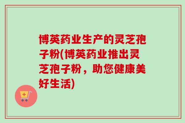 博英药业生产的灵芝孢子粉(博英药业推出灵芝孢子粉，助您健康美好生活)