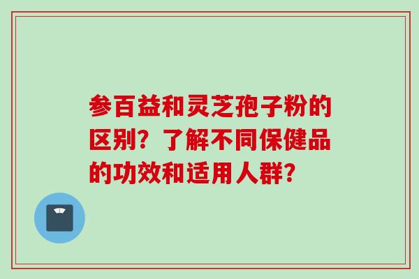 参百益和灵芝孢子粉的区别？了解不同保健品的功效和适用人群？