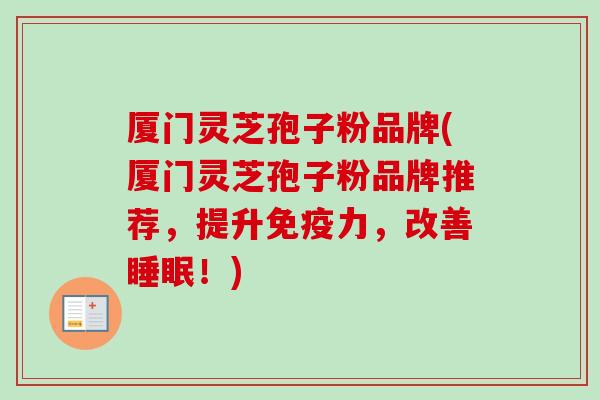 厦门灵芝孢子粉品牌(厦门灵芝孢子粉品牌推荐，提升免疫力，改善睡眠！)