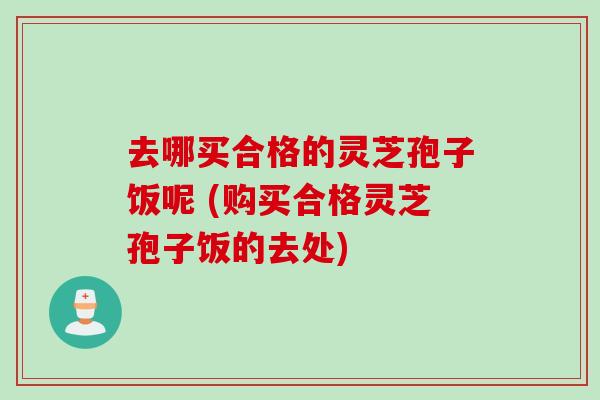 去哪买合格的灵芝孢子饭呢 (购买合格灵芝孢子饭的去处)