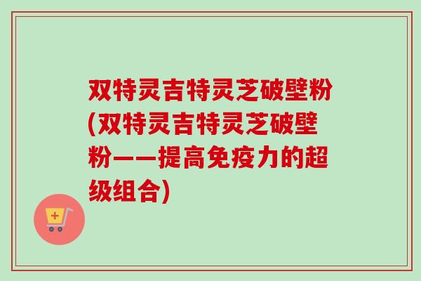 双特灵吉特灵芝破壁粉(双特灵吉特灵芝破壁粉——提高免疫力的超级组合)