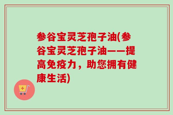参谷宝灵芝孢子油(参谷宝灵芝孢子油——提高免疫力，助您拥有健康生活)