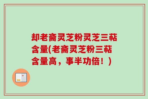 却老斋灵芝粉灵芝三萜含量(老斋灵芝粉三萜含量高，事半功倍！)