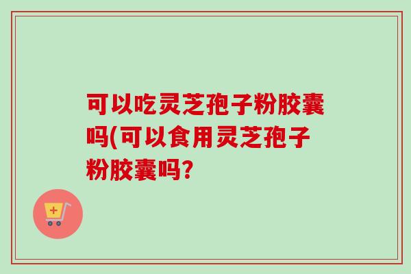 可以吃灵芝孢子粉胶囊吗(可以食用灵芝孢子粉胶囊吗? 可以吃灵芝孢子粉胶囊吗(可以食用灵芝孢子粉胶囊吗?