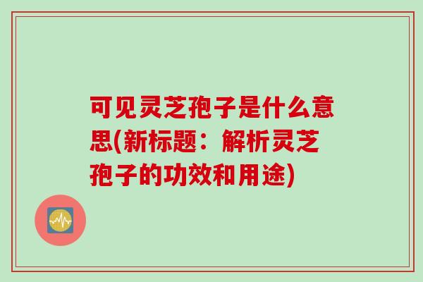 可见灵芝孢子是什么意思(新标题：解析灵芝孢子的功效和用途)
