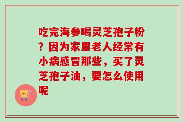 吃完海参喝灵芝孢子粉？因为家里老人经常有小病感冒那些，买了灵芝孢子油，要怎么使用呢