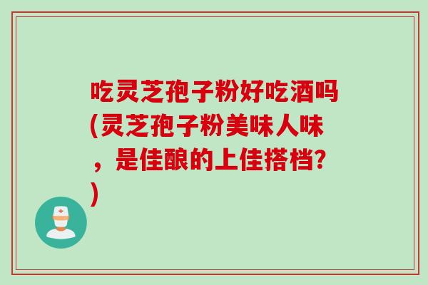 吃灵芝孢子粉好吃酒吗(灵芝孢子粉美味人味，是佳酿的上佳搭档？)