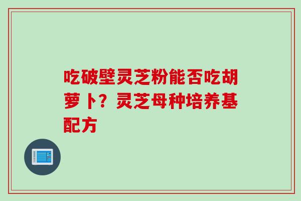 吃破壁灵芝粉能否吃胡萝卜?灵芝母种培养基配方 吃破壁灵芝粉能否吃胡萝卜?灵芝母种培养基配方
