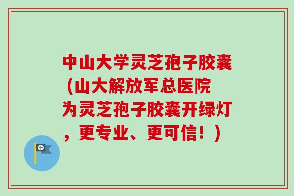 中山大学灵芝孢子胶囊 (山大解放军总医院为灵芝孢子胶囊开绿灯，更专业、更可信！)