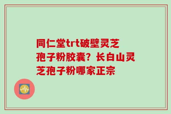 同仁堂trt破壁灵芝孢子粉胶囊?长白山灵芝孢子粉哪家正宗 同仁堂trt破壁灵芝孢子粉胶囊?长白山灵芝孢子粉哪家正宗