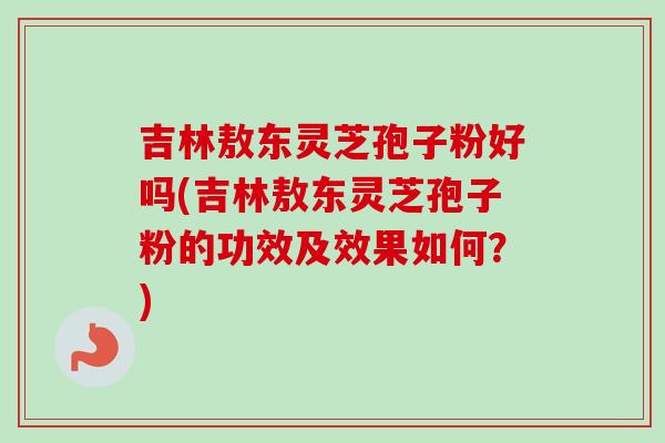 吉林敖东灵芝孢子粉好吗(吉林敖东灵芝孢子粉的功效及效果如何？)