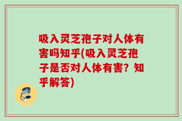 吸入灵芝孢子对人体有害吗知乎(吸入灵芝孢子是否对人体有害？知乎解答)