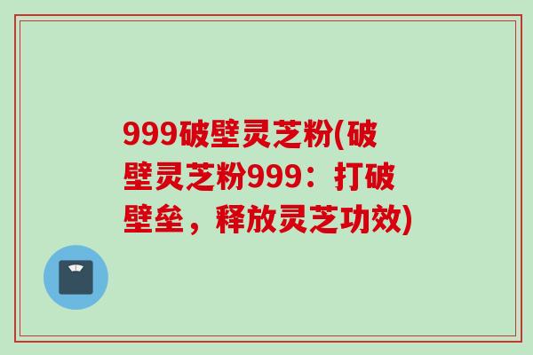 999破壁灵芝粉(破壁灵芝粉999：打破壁垒，释放灵芝功效)