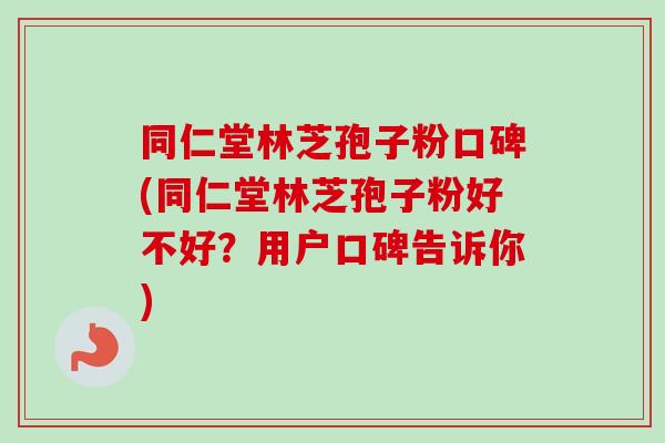 同仁堂林芝孢子粉口碑(同仁堂林芝孢子粉好不好？用户口碑告诉你)