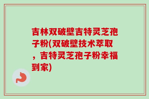 吉林双破壁吉特灵芝孢子粉(双破壁技术萃取，吉特灵芝孢子粉幸福到家)