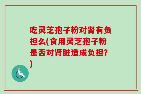 吃灵芝孢子粉对肾有负担么(食用灵芝孢子粉是否对肾脏造成负担？)