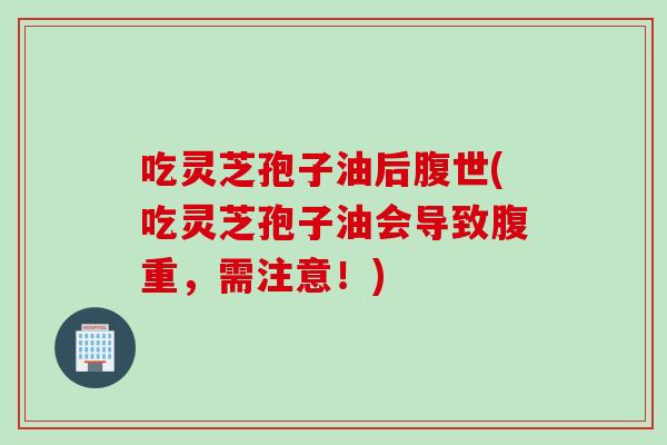 吃灵芝孢子油后腹世(吃灵芝孢子油会导致腹重，需注意！)