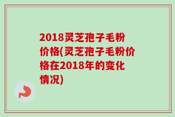 2018灵芝孢子毛粉价格(灵芝孢子毛粉价格在2018年的变化情况)