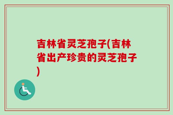 吉林省灵芝孢子(吉林省出产珍贵的灵芝孢子)